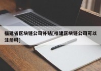 福建省区块链公司补贴[福建区块链公司可以注册吗]